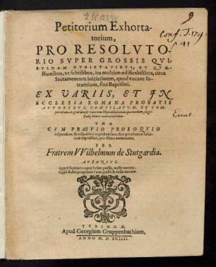 Petitorium Exhorta-||torium,|| PRO RESOLVTO-||RIO SVPER GROSSIS QVI=||BVSDAM DVBIETATIBVS, ET QVAE-||stionibus ... circa || Sacramentum initiatiuum, quod vocant In-||trantium, siue Baptismi.|| EX VARIIS ... || AVTORIBVS, GOMPILATVM ... || in gratiam et honorem Myocephalorum quorundam, Ingol-||stadij Mures exenterantium.|| ... PER || Fratrem VVilhelmum de Stutgardia.|| ... ||