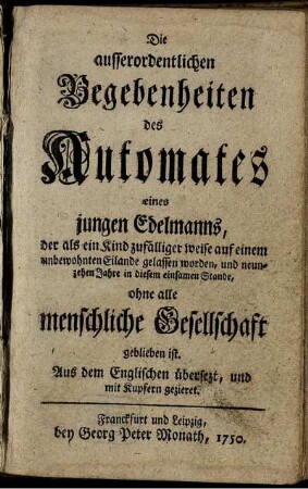 Die ausserordentlichen Begebenheiten des Automates eines jungen Edelmanns, der als ein Kind zufälliger weise auf einem unbewohnten Eilande gelassen worden, und neunzehen Jahre in diesem einsamen Stande, ohne alle menschliche Gesellschaft geblieben ist : Aus dem Englischen übersezt, und mit Kupfern gezieret