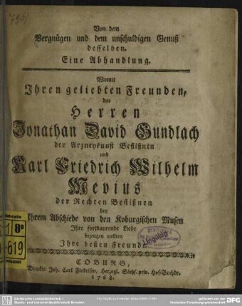 Von dem Vergnügen und dem unschuldigen Genuß desselben : Eine Abhandlung. Womit Ihren geliebten Freunden, den Herren Jonathan David Gundlach der Arzneykunst Beflißnen und Karl Friedrich Wilhelm Mevius der Rechten Beflißnen bey Ihrem Abschiede von den Koburgischen Musen Ihre fortdaurende Liebe bezeugen wollten Ihre besten Freunde