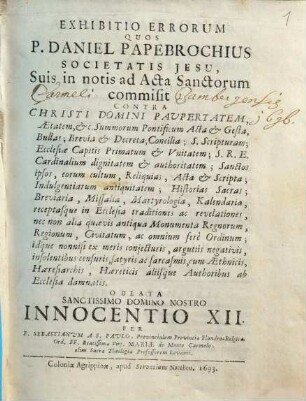 Exhibitio Errorum Quos P. Daniel Papebrochius Societatis Jesu, Suis in notis ad Acta Sanctorum commisit Contra Christi Domini Paupertatem, Aetatem, &c. Summorum Pontificum Acta & Gesta, Bullas; Brevia & Decreta; Concilia; S. Scripturam; Ecclesiae Capitis Primatum & Unitatem; S.R.E. Cardinalium dignitatem & authoritatem; Sanctos ipsos, eorum cultum, Reliquias, Acta & Scripta; Indulgentiarum antiquitatem; Historias Sacras; Breviaria, Missalia, Martyrologia, Kalendaria, receptasque in Ecclesia traditiones ac relevationes, nec non alia quaevis antiqua Monumenta Regnorum, Regionum, Civitatum, ac omnium fere Ordinum; idque nonnisi ex meris coniecturis, argutiis negativis, insolentibus censuris, satyris ac sarcasmis, cum Aethnicis, Haeresiarchis, Haereticis aliisque Authoribus ab Ecclesia damnatis