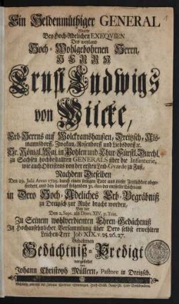 Ein Heldenmüthiger General Wurde Bey Hoch-Adelichen Exequien Des weyland Hoch-Wohlgebornen Herrn, Herrn Ernst Luwigs von Wilcke, Erb-Herrns auf Wolckramshaußen, Dreitzsch, Alsmannsdorff, Zwakau, Rosendorff und Liebsdorff [et]c. Sr. Königl. Maj. in Pohlen und Chur-Fürstl. Durchl. zu Sachsen hochbestallten Generals über die Infanterie, wie auch Obristens von der ersten Leib-Gvarde zu Fuß, Nachdem Dieselben Den 29. Julii Anno 1725. durch einen seeligen Todt aus dieser Zeitlichkeit abgefordert, und den darauf folgenden 31. dito der entseelte Leichnam in Dero Hoch-Adeliches Erb-Begräbniß zu Dreitzsch zur Ruhe bracht worden, Bey der Den 2. Sept. als Dom. XIV. p. Trin. Zu seinem wohlverdienten Ehren-Gedächtniß In Hochansehnlicher Versammlung über Dero selbst erwehlten Leichen-Text Job XIX. v. 25.26.27. Gehaltenen Gedächtniß-Predigt vorgestellet