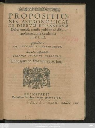 PROPOSITIO=||NES ASTRONOMICAE || DE DIERVM ET ANNORVM || Differentijs & caussis publicè ad dispu-||tandum in alma Academia || IVLIA || propositae à || M. DVNCANO LIDDELIO SCOTO,|| de quibus respondebit || IOANNES POTINIVS VERDENSIS.|| Erit disputatio Deo auspice 19. Iunij.||