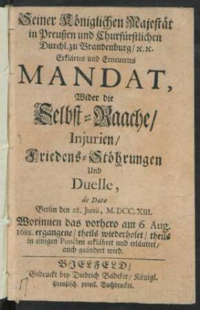 Seiner Königlichen Majestät in Preußen und Churfürstlichen Durchl. zu Brandenburg, [et]c. [et]c. Erklärtes und Erneuertes Mandat, Wider die Selbst-Raache, Iniurien, Friedens-Stöhrungen Und Duelle, de Dato Berlin den 28. Iunii, M.DCC.XIII. Worinnen das vorhero am 6. Aug. 1688. ergangene, theils wiederholet, theils in einigen Puncten erklähret und erläutert, auch geändert wird