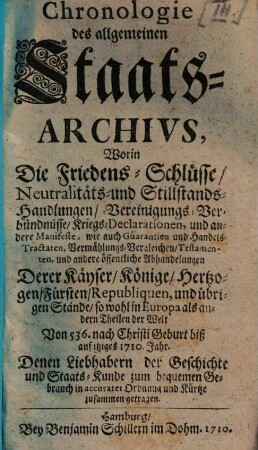 Chronologie des allgemeinen Staats-Archivs : Worin Die Friedens-Schlüsse, Neutralitäts- und Stillstands-Handlungen, Vereinigungs-Verbündnüsse, Kriegs-Declarationen, und andere Manifeste, wie auch Guarantien und Handels-Tractaten, Vermählungs-Vergleichen, Testamenten, und andere öffentliche Abhandelungen Derer Kayser, Könige, ... Von 536. nach Christi Geburt biß auf itziges 1710. Jahr ... zusammen getragen