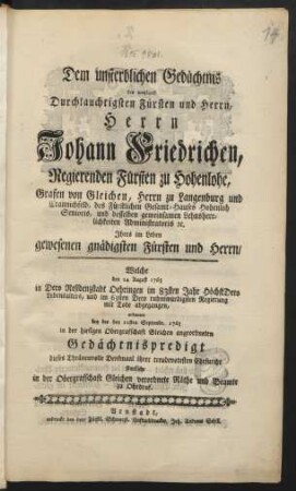 Dem unsterblichen Gedächtnis des weyland Durchlauchtigsten Fürsten und Herrn, Herrn Johann Friedrichen, Regierenden Fürsten zu Hohenlohe, ... Welche den 24. August 1765 ... mit Tode abgegangen, widmeten bey der den 22sten Septembr. 1765 in der hiesigen Obergrafschaft Gleichen angeordneten Gedächtnispredigt dieses Thränenvolle Denkmaal ihrer treudevotesten Ehrfurcht sämtliche in der Obergrafschaft Gleichen verordnete Räthe und Beamte zu Ohrdruf