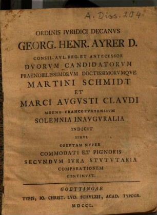 Ordinis iuridici decanus Georg. Henr. Ayrer d. consil. aul. reg. et antecessor duorum candidatorum ... Martini Schmidt et Marci Augusti Claudi Moeno-Francofurtensium solemnia inauguralia indicit simul coeptam nuper commodati et pignoris secundum iura stututaria comparationem continuat
