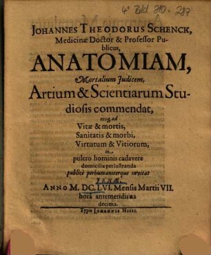 Johannes Theodorus Schenck, Medicinae Doctor & Professor Publicus, Anatomiam, Mortalium Judicem, Artium & Scientiarum Studiosis commendat, eosq[ue] ad Vitae & mortis, Sanitatis & morbi, Virtutum & Vitiorum, in pulcro hominis cadavere domicilia perlustranda publice perhumaniterque invitat : Jenae, Anno MDCLVI Mensis Martii VII. hora antemeridiana decima