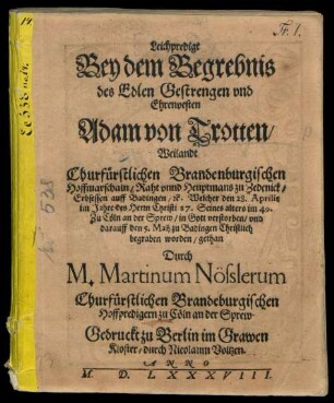 Leichpredigt || Bey dem Begrebnis || des Edlen Gestrengen vnd || Ehrenvesten || Adam von Trotten/|| Weilandt || Churfürstlichen Brandenburgischen || Hoffmarschaln/ Raht vnnd Heuptmans zu Zedenick/|| Erbsessen auff Badingen/ #[et]c. Welcher den 28. Aprilis || im Jahre ... 87. Seines alters im 49.|| Zu Cöln ... verstorben/ vnd || darauff den 5. Maij zu Badingen Christlich || begraben worden/ gethan || Durch || M. Martinum Nösslerum || Churfürstlichen Brandeburgischen || Hoffpredigern zu Cöln an der Sprew.||