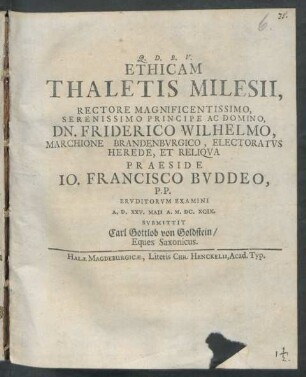 Ethicam Thaletis Milesii, Rectore Magnificentissimo, Serenissimo Principe Ac Domino, Dn. Friderico Wilhelmo, Marchione Brandenburgico, Electoratus Herede, Et Reliqua Praeside Jo. Francisco Buddeo, P.P. Eruditorum Examini A.D. XXV. Maii A. M.DC.XCIX. Submittit Carl Gottlob von Goldstein/ Eques Saxonicus