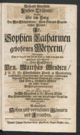 Hertz- und schmertzliche Liebes-Trähnen/ Wurden über den Sarg Der Wol-Edelgebohrnen/ Hoch- Sitt- und Tugendreichen Frauen/ Fr. Sophien Catharinen gebohrnen Meyerin/ Als Dieselbe Den 31ten Augusti von Ihrem ... Ehe-Herrn ... Matthäo Wendten/ I.U.D. Sr. Churfürstlichen Durchl. zu Brandenburg ... Hinter Pom[m]rischen ... Hoff-Gerichts-Raht ... Abschied genommen hatte/ Und ... in St. Marien Kirche ... beygesetzet wurde/ häuffig vergossen Von Nachgesetzten ... Gönnern und Freunden