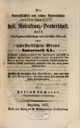 Die Vortrefflichkeit und reichen Gnadenschätze der heil. Rosenkranz-Bruderschaft : nebst beigefügtem vollständigen und wörtlichen Abdrucke des apostolischen Breve Innocentii XI., so beginnt: "Nuper pro parte" etc. ... ; zunächst für die hochw. HH. Vorstände, dann aber auch für alle Mitglieder und jeden andern Freund der löblichen Erzbruderschaft