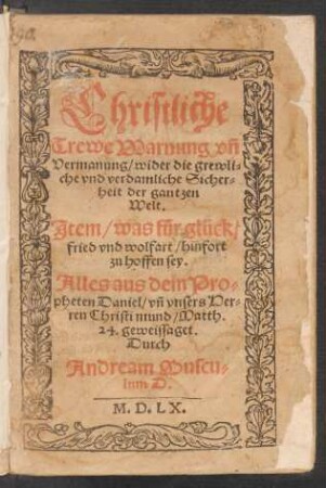 Christliche || Trewe Warnung vñ || Vermanung/ wider die grewli=||che vnd verdamliche Sicher=||heit der gantzen || Welt.|| Jtem/ was für glück/|| fried vnd wolfart/ hinfort || zu hoffen sey.|| Alles aus dem Pro=||pheten Daniel/ vñ vnsers Her=||ren Christi mund/ Matth.|| 24. geweissaget.|| Durch || Andream Muscu=||lum D.||