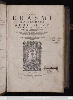 DES.|| ERASMI || ROTERODAMI || ADAGIORVM || CHILIADES QVATVOR || CVM SESQVICENTVRIA, EX PO/||strema authoris recognitione:|| QVIBVS PRAEMISSI SVNT QVATVOR INDI-||ces locupletissimi ...||(Hẽrici Stephani ... animad-||uersiones ...|| Hadriani Iunij Adagiorum Centuriae ...|| loan. Alexandri Braßicani prouerbiorum #=H || #=H ...|| Ioan. Vlpij Adagiorum Epitome ...|| Gilberti Cognati Adagiorum #=H ...|| Adagia quaedam ex Caelio Rhodigino ...|| Adagia selectiora ex opere Polydori Virgilij || ... Ex Prouerbiorũ libro Petri Godofredi ...|| Paucula prouerbia Caroli Bouilli ...|| Adagia aliquot ...|| à Gul. Gentio I.C. collecta ...|| Adagia aliquot Melchioris Neipei ...||)