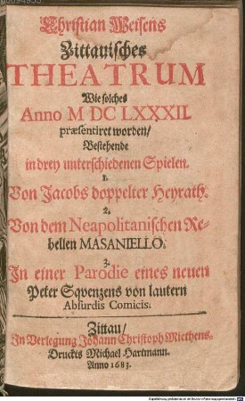 Christian Weisens Zittauisches THEATRUM Wie solches Anno MDCLXXXII. praesentiret worden, Bestehende in drey unterschiedenen Spielen. 1. Von Jacobs doppelter Heyrath. 2. Von dem Neapolitanischen Rebellen MASANIELLO. 3. Jn einer Parodie eines neuen Peter Sqvenzens von lautern Absurdis Comicis