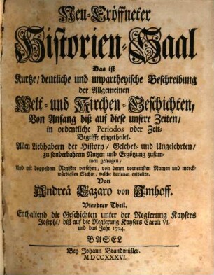 Neu-Eröffneter Historien-Saal Das ist Kurtze, deutliche und unpartheyische Beschreibung der Allgemeinen Welt- und Kirchen-Geschichten : Von Anfang biß auf diese unsere Zeiten, in ordentliche Periodos oder Zeit-Begriffe eingetheilet. 4, Enthaltend die Geschichten unter der Regierung Kaysers Josephi, biß auf die Regierung Kaysers Caroli VI. und das Jahr 1724.