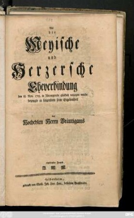 Als die Meyische und Herzersche Eheverbindung den 18. Nov. 1755. in Wernigerode glücklich volzogen wurde bezeugte in folgendem seine Ergebenheit des Hochedlen Herrn Bräutigams ergebenster Freund J. M. M.