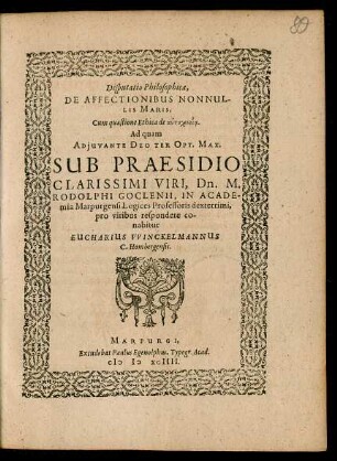 Disputatio Philosophica,|| DE AFFECTIONIBUS NONNUL-||LIS MARIS,|| Cum quaestione Ethica de autocheiria || Ad quam || ... SUB PRAESIDIO || ... Dn. M.|| RODOLPHI GOCLENII, IN ACADE-||mia Marpurgensi Logices Professoris dexterrimi,|| pro viribus respondere co-||nabitur || EUCHARIUS VVINCKELMANNUS || C. Hombergensis.||