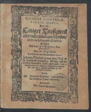 Unicus Consolationis Scopus, Das ist: Einiger Trostzweck aller rechtgläubigen Christen/ in ihrem Leben und Sterben. Erkläret Auß dem 7. 8. 9. Verß des 14. Cap. an die Römer : Bey der Begräbnis Des ... Johann Michael Haan von Roß in der Herrschafft Henneberg/ Welcher auff der löblichen Universitet Jehna studierende/ den 2. Aprilis dieses 1615. Jahres ... entschlaffen/ und den 4. hernach ... bestattet worden