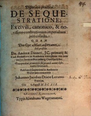 Disputatio practica De Sequestratione; Ex civili, canonico, & novissimo constitutionum imperialium jure collecta : Quam ... Sub praesidio Dn. Andreæ Dinneri ... Præceptoris ac promotoris sui promta animi observantia honorandi, Publicæ disceptationi in Auditorio Welseriano committit Johannes Jacobus Draco Loranus Francus, Die ... Augusti MDCXIX