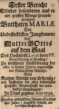 Erster Bericht Etlicher besonderen aus einer grossen Menge herausgezogenen Gutthaten Mariæ Der Unbefleckten Jungfrauen, Und Mutter Gottes auf dem Saal Des Hochfürstl. Lycei in Freysing : Zu weitherer Bförferung der allda in kurtzen Jahren angewachsenen Marianischen Andacht, Nebst Kurtzen Bericht von Ursprung, und Auffnahm der allda befindlichen Hochlöbl. Bruderschafft der unbefleckten Empfängnus