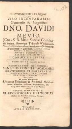 Luctuosissimis Exequiis Quas Viro Incomparabili Generoso & Magnifico Dno. Davidi Mevio, ICto, S.R. Mtis. Sueciae Consiliario intimo ... Coniux Et Liberi Moestiss. Wismariae XX. Septembr. parabunt & Prosperae Tanti Viri Memoriae Senatus Concilii Academici ... Decrevit. Ad quarum ascultationem Utriusque Reipublicae & Reverendi Ministerii Patres, Omnium ordinum Academicos, Bonosq[ue] adeo omnes officiose & peramanter invitat Rector Acad. Gryphisw. Christophorus Helwigius, Doctor & Professor Medicus, Civitatis Physicus : [P.P. Gryphiswaldiae XVII. Septembr. MDCLXX.]