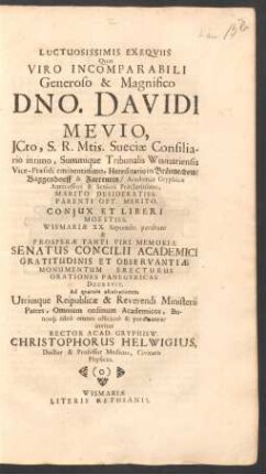 Luctuosissimis Exequiis Quas Viro Incomparabili Generoso & Magnifico Dno. Davidi Mevio, ICto, S.R. Mtis. Sueciae Consiliario intimo ... Coniux Et Liberi Moestiss. Wismariae XX. Septembr. parabunt & Prosperae Tanti Viri Memoriae Senatus Concilii Academici ... Decrevit. Ad quarum ascultationem Utriusque Reipublicae & Reverendi Ministerii Patres, Omnium ordinum Academicos, Bonosq[ue] adeo omnes officiose & peramanter invitat Rector Acad. Gryphisw. Christophorus Helwigius, Doctor & Professor Medicus, Civitatis Physicus : [P.P. Gryphiswaldiae XVII. Septembr. MDCLXX.]