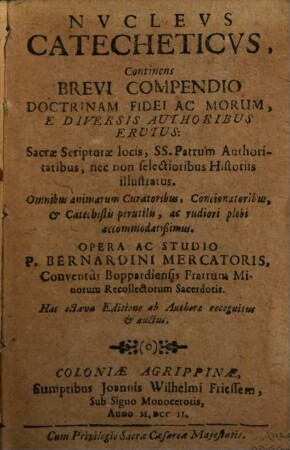 Nucleus Catecheticus : Continens Brevi Compendio Doctrinam Fidei Ac Morum, E Diversis Authoribus Erutus: Sacrae Scripturae locis, SS. Patrum Authoritatibus, nec non selectioribus Historiis illustratus. Omnibus animarum Curatoribus, Concionatoribus, & Catechistis perutilis, ac rudiori plebi accommodatißimus