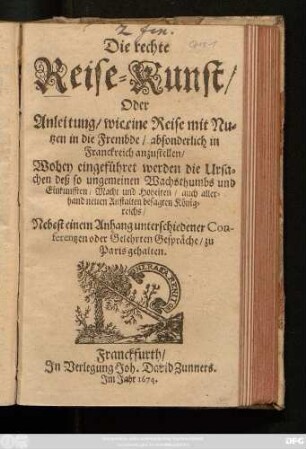 Die rechte Reise-Kunst/ Oder Anleitung/ wie eine Reise mit Nutzen in die Frembde/ absonderlich in Franckreich anzustellen : Wobey eingeführet werden die Ursachen deß so ungemeinen Wachsthumbs und Einkunfften/ Macht und Hoheiten/ auch allerhand neuen Anstalten besagten Königreichs/ Nebest einem Anhang unterschiedener Conferentzen oder Gelehrten Gespräche/ zu Paris gehalten