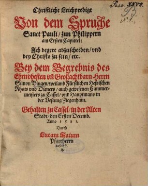 Christliche Leichpredigt Von dem Spruche Sanct Pauli, zun Philippern am Ersten Capittel: Ich begere abzuscheiden, und bey Christo zu sein, etc. Bey dem Begrebnis des Ehrnvhesten un[d] Großachtbarn Herrn Simon Bingen, weiland Fürstlichen Hessischen Rhats und Dieners, auch gewesenen Cammermeisters zu Cassel, und Hauptmans in der Vestung Ziegenhain