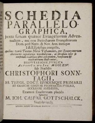 Schedia Parallelographica, iuxta seriem quatuor Evangeliorum Adventualium, nec non Periocharum Evangelicarum Dom. post Nativ. & Nov. Ann. itemque I. & II. Epiphan. congesta ... : Disputatione Publica Altorfi[i] D. XVII. Jan. M DCC XIV. / sub Praesidio Christophori Sonntagii ... Examini Eruditorum placido submittet M. Ioh. Caspar Gottschalck, Vratislaviensis.