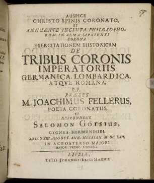 ... Annuente Incluta Philosophorum In Alma Lipsiensi Corona Exercitationem Historicam De Tribus Coronis Imperatoriis Germanica, Lombardica, Atque Romana, P.P. Praeses M. Joachimus Fellerus, Poeta Coronatus, Et Respondens Salomon Götsius, Cygnea-Hermunduri. Ad D. XXIII. August. Ann. Messian. M.DC.LXII. ...