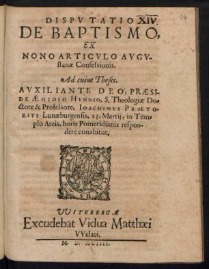 DISPVTATIO || DE BAPTISMO,|| EX || NONO ARTICVLO AVGV-||stanae Confessionis.|| Ad cuius Theses.|| ... PRAESI-||DE AEGIDIO HVNNIO, S. Theologiae Do=||ctore & Professore, IOACHIMVS PRAETO-||RIVS Lunaeburgensis, 23. Martij, in Tem=||plo Arcis ... Respon-||dere conabitur.||
