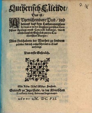 Lutherisch Ellendt, Das ist Augenscheinbare Prob und beweiß, daß kein Lutheraner glaube, was er in der Augspurgerischen Confeßion Apologi unnd Concordi bekennet : durch etliche Gespräch zweyer Lutherischer Burger Allen Liebhabern der Warheit zu sonderm gefallen klärlich außgeführt und in Truck verfertigt ; Das erste Gespräch