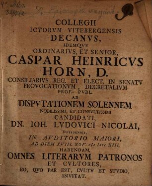 Collegii ICtorvm Vitebergensis Decanvs, Idemqve Ordinarivs, Et Senior, Caspar Heinricvs Horn, D. ... Ad Dispvtationem Solennem Nobilissimi, Et Consvltissimi Candidati, Dn. Ioh. Ludovici Nicolai, Dresdensis, ... Ad Diem XVIII. Nov. MDCCXIII, Habendam, Omnes Literarvm Patronos Et Cvltores, Eo, Qvo Par Est, Cvltv Et Stvdio, Invitat : [P. P. Domin. XXII. post Fest. Trin. MDCCXIII.]