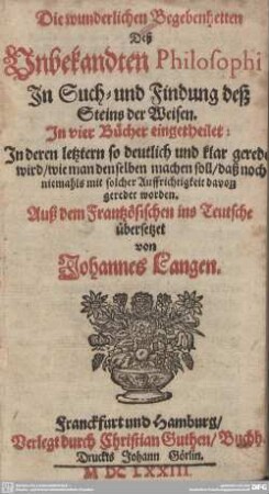 Die wunderlichen Begebenheiten Deß Unbekandten Philosophi, In Such- und Findung deß Steins der Weisen : In vier Bücher eingetheilet: In deren letztern so deutlich und klar geredet wird, wie man denselben machen soll, daß noch niemahls mit solcher Auffrichtigkeit davon geredet worden