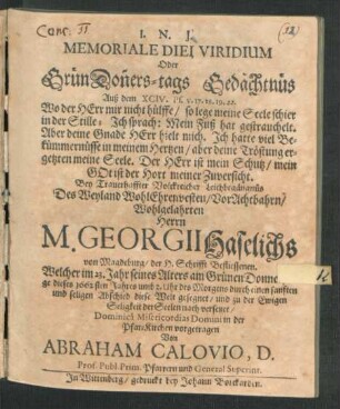 Memoriale Diei Viridium Oder GrünDon[n]ers-tags Gedächtnüs Auß dem XCIV. Ps. v. 17. 18. 19. 22. Wo der Herr mir nicht hülffe ... : Bey Trauerhaffter Volckreicher Leichbegängnüs Des ... Georgii Haselichs von Magdeburg/ der H. Schrifft Befliessenen. Welcher ... am Grünen Donnerstage dieses 1662sten Jahres ... diese Welt gesegnet/ und zu der Ewigen Seligkeit der Seelen nach versetzet ... in der Pfar-Kirchen vorgetragen