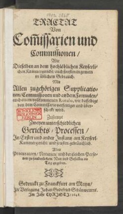 Tractat Von Com[m]issarien und Commissionen/ Wie Dieselben an dem hochlöblichen Keyserlichen Kammergericht/ auch sonsten in gemein in üblichem Gebrauch. Mit Allen zugehörigen Supplicationen/ Commissionen und andern Formulen/ auch einem vollkommenen Rotulo, wie dasselbige von dem Commissario verfertiget und überschickt wird : Zusampt Zweyen unterschiedlichen Gerichts-Processen/ In Erster und ander Instantz am Keyserl. Kammergericht/ und sonsten gebräuchlich ; allen Procuratoren/ Notarien/ und dergleichen Personen/ zu sonderlichem Nutz und Gefallen an Tag gegeben