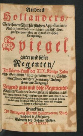 Andreä Hollanders/ Gewesenen Churfürstlichen Appellation-Rahts/ und wohl-meritirten zwölff-jährigen/ Burgermeisters der Stadt Kniephoff Königsberg/ Spiegel guter und böser Regenten/ Im Lebens-Lauff der XIX. Könige Juda und Benjamin/ nach getrenneten 12. Stämmen Israel/ mit ihrer Regierung/ Anfang/ Fort- und Ausgang : Zeigend gute und böse Regiments-Regulen/ Rationes Status, nebenst etlichen indifferenten Lehren und Exempeln/ aus alten und neuen Scribenten verfertiget und zusammen getragen/ jedem zu seinem Iudicio und beliebigen Wolgefallen/ wem und welchem er folgen wil/ heimgestellet