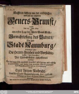 Nachdem bißhero von der entsetzlichen und fast nie erhörten Feuers-Brunst, welche den 29. Jun. 1714. Als am ersten Tage der Petri Pauli Messe, durch Verwahrlosung des Pulvers, Die gute Stadt Naumburg, besonders aber Die Herren-Freyheit und Vorstädte, Leider! hart betroffen, Viel Unwahrheiten ausgestreuet worden, So hat man sich möglichst bemühet, alles genau und richtig zu untersuchen, und ... zu communiciren : Nebst Einer kurtzen Nachricht, was die Stadt Naumburg von Ao. 1336. an biß hieher vor Feuer-Schaden erlidten