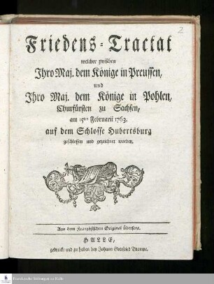 Friedens-Tractat welcher zwischen Jhro Maj. dem Könige in Preussen, und Jhro Maj. dem Könige in Pohlen, Churfürsten zu Sachsen, am 15ten Februarii 1763. auf dem Schlosse Hubertsburg geschlossen und gezeichnet worden : Aus dem Französischen Original übersetzt