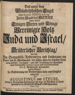 Das unter dem Philadelphischen Engel nach Ezechiel. XXXVII. v. 16-24. In der Hand des Herrn unter ihrem Einigen Hirten und Könige vereinigte Holtz Juda und Israel, Oder Brüderlicher Vorschlag, wie sich Die Evangelisch-Reformirten und Lutheraner im Punct des H. Abendmahls, der bißher allein die betrübte Trennung geheget, vereinigen, und ohne Verletzung des Gewissens auch miteinander communiciren, und das Liebes-Mahl des H. Abendmahls miteinander halten können, Zu Beförderung der Brüderlichen Liebe und Einigkeit auffgesetzt von Augustinus von Steube, Zeitigen Evangelisch-Reformirten Prediger zu Drechen im Ambt Hamm in der Graffschafft Marck in Westphalen. Anno 1723.