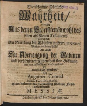 Die erkannte Göttliche Wahrheit, Welche Aus denen Schrifften, sowohl des Alten als Neuen Testaments geschöpffet : Zu Stärckung der Christen in ihrer, in Gottes Wort gegründeten Lehre, Als auch Zu Überzeugung der Rabinen und verblendeten Juden, daß ihre Hoffnung von dem zukünfftigen Messiæ nichtes sey an den Tag gegeben, von Augustus Conrad, Judæus Conversus Rabbi, Einen Bekenner des wahrhafftig schon ins Fleisch gekommenen Messiæ