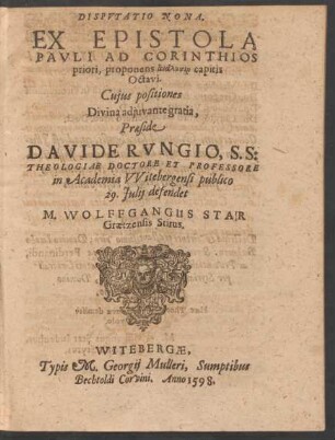 DISPVTATIO NONA.|| EX EPISTOLA || PAVLI AD CORINTHIOS || priori, proponens analysin capitis || Octavi.|| Cujus positiones || ... Praeside || DAVIDE RVNGIO, S. S:|| THEOLOGIAE DOCTORE ET PROFESSORE || in Academia VVitebergensi publico || 29. Julij defendet || M. WOLFFGANGUS STAR || Graetzensis Stirus.||