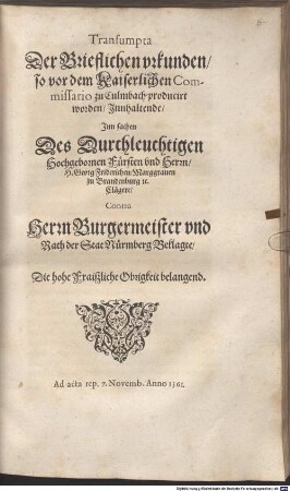 Transumpta Der Brieflichen vrkunden, so vor dem Kaiserlichen Commissario zu Culmbach producirt worden, Innhaltende, Inn sachen Des Durchleuchtigen Hochgebornen Fürsten vnd Herrn, H. Georg Friderichen, Marggrauen zu Brandenburg [et]c. Clägere, Contra Herrn Burgermeister vnd Rath der Stat Nürmberg Beklagte, Die hohe Fraiszliche Obrigkeit belangend. : Ad acta rep. 7. Novemb. Anno 1561.