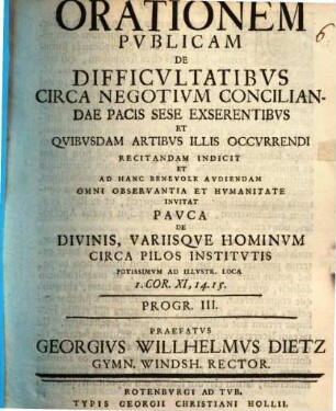Orationes duas publicas indicit ... pauca de divinis variisque hominum circa pilos institutis, potissimum ad illustr. loca 1. Cor. XI, 14. 15., praefatus Georgius Wilhelmus Dietz, Programma III.. Orationem publicam de difficultatibus circa negotium conciliandae pacis sese exserentibus et quibusdam artibus illis occurrendi recitandam ...