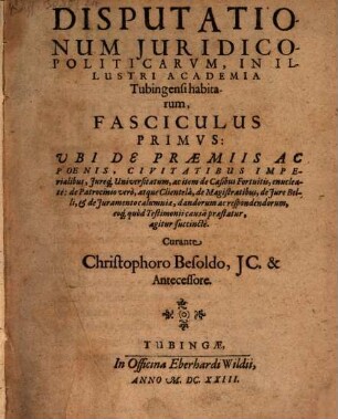Disputationum Iuridico-Politicarum, In Illustri Academia Tubingensi habitarum, Fasciculus ..., 1. Ubi De Praemiis Ac Poenis, Civitatibus Imperialibus, Iureq[ue] Universitatum, ac item de Casibus Fortuitis, enucleate: de Patrocinio vero, atque Clientela, de Magistratibus, de Iure Belli, & de Iuramento calumniae, dandorum ac respondendorum, eoq[ue] quod Testimonii causa praestatur, agitur succincte