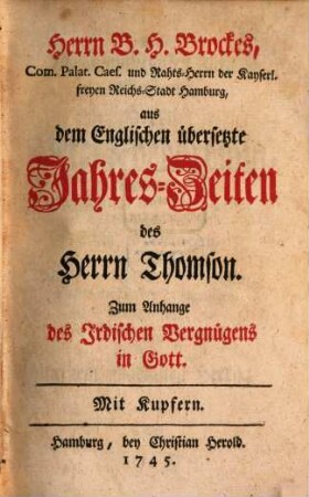 Hrn. B. H. Brockes, Lt. Com. Palat. Caes. und Rahts-Herrn der Stadt Hamburg, und Amtsmanns zu Ritzebüttel, Irdisches Vergnügen in Gott : bestehend in Physicalisch- und Moralischen Gedichten, [10]. Herrn B. H. Brockes, Com. Palat. Caes. und Rahts-Herrn der Kayserl. freyen Reichs-Stadt Hamburg, aus dem Englischen übersetzte Jahres-Zeiten des Herrn Thomson : Zum Anhange des Irdischen Vergnügens in Gott. Mit Kupfern