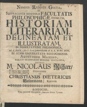 Numinis Regente Gratia, Et Suffragante Benevolo Facultatis Philosophicae Indultu, Historiam Literariam, Delineatam Et Illustratam, In Dissertatione Philosophica, ad. d. XXIX. Maii horis pomeridianis A.O.R. MDCXCVI. In Almae Universitatis Rostochiensis Auditorio Maximo, Publico Eruditorum Examine Ventilanda, Sistent M. Nicolaus Richter/ Gedanensis Et Christianus Dietericus Haltermann/ Rostoch.