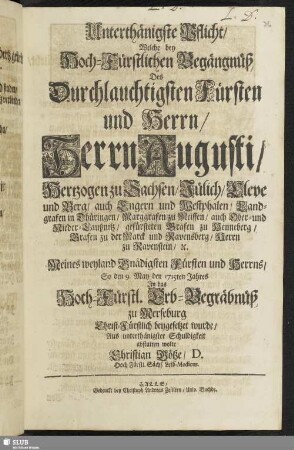 Unterthänigste Pflicht, Welche bey Hoch-Fürstlichen Begängnüß, Des Durchlauchtigsten Fürsten und Herrn ... Augusti, Hertzogen zu Sachsen ... Meines weyland Gnädigsten Fürsten und Herrns, So den 9. May den 1715ten Jahres In das Hoch-Fürstl. Erb-Begräbnüß zu Merseburg Christ-Fürstlich beygesetzet wurde / Aus unterthänigster Schuldigkeit abstatten wolte Christian Götze, D. Hoch-Fürstl. Sächs. Leib-Medicus.