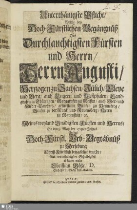 Unterthänigste Pflicht, Welche bey Hoch-Fürstlichen Begängnüß, Des Durchlauchtigsten Fürsten und Herrn ... Augusti, Hertzogen zu Sachsen ... Meines weyland Gnädigsten Fürsten und Herrns, So den 9. May den 1715ten Jahres In das Hoch-Fürstl. Erb-Begräbnüß zu Merseburg Christ-Fürstlich beygesetzet wurde / Aus unterthänigster Schuldigkeit abstatten wolte Christian Götze, D. Hoch-Fürstl. Sächs. Leib-Medicus.